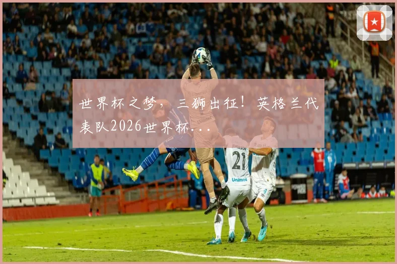 世界杯之梦，三狮出征！英格兰代表队2026世界杯...