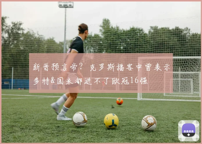 新晋预言帝？克罗斯播客中曾表示多特&国米都进不了欧冠16强