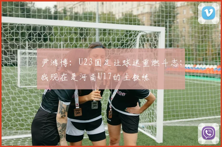 尹鸿博：U23国足让球迷重燃斗志；我现在是河南U17的主教练