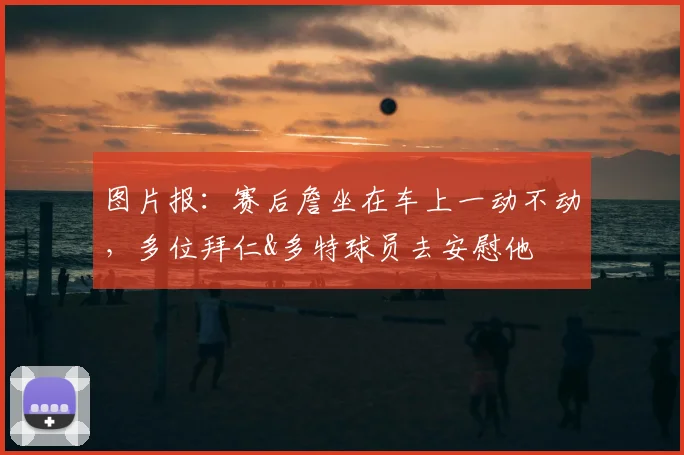 图片报：赛后詹坐在车上一动不动，多位拜仁&多特球员去安慰他