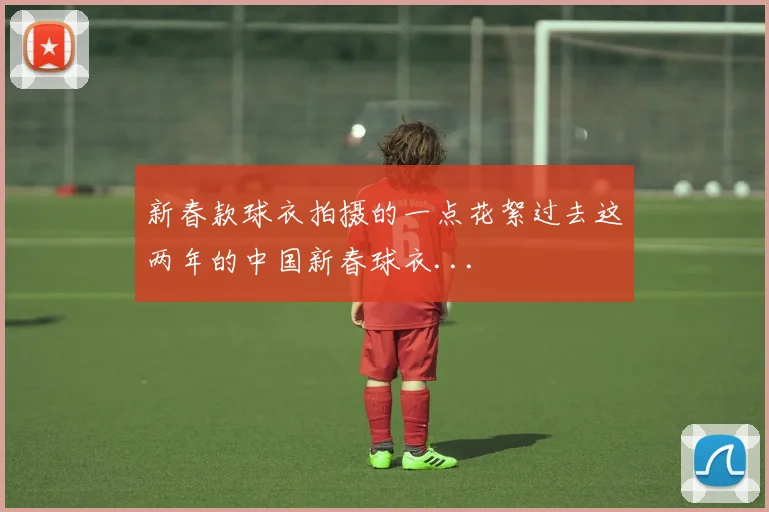 新春款球衣拍摄的一点花絮过去这两年的中国新春球衣...