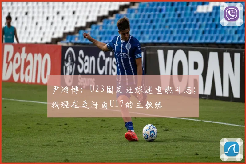 尹鸿博：U23国足让球迷重燃斗志；我现在是河南U17的主教练